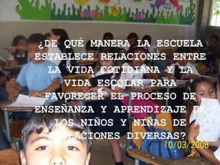 ¿DE QUÉ MANERA LA ESCUELA ESTABLECE RELACIONES ENTRE LA VIDA COTIDIANA Y LA VIDA ESCOLAR PARA FAVORECER EL PROCESO DE ENSEÑANZA Y APRENDIZAJE DE LOS NIÑOS Y NIÑAS DE POBLACIONES DIVERSAS?   