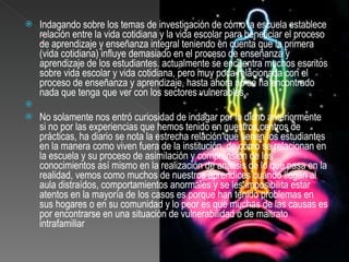 Indagando sobre los temas de investigación de cómo la escuela establece relación entre la vida cotidiana y la vida escolar para beneficiar el proceso de aprendizaje y enseñanza integral teniendo en cuenta que la primera (vida cotidiana) influye demasiado en el proceso de enseñanza y aprendizaje de los estudiantes. actualmente se encuentra muchos escritos sobre vida escolar y vida cotidiana, pero muy poca relacionada con el proceso de enseñanza y aprendizaje, hasta ahora no se ha encontrado nada que tenga que ver con los sectores vulnerables.   No solamente nos entró curiosidad de indagar por lo dicho anteriormente si no por las experiencias que hemos tenido en nuestros centros de prácticas, ha diario se nota la estrecha relación que tienen los estudiantes  en la manera como viven fuera de la institución, de cómo se relacionan en la escuela y su proceso de asimilación y comprensión de los conocimientos así mismo en la realización de análisis de lo que pasa en la realidad, vemos como muchos de nuestros aprendices cuándo llegan al aula distraídos, comportamientos anormales y se les imposibilita estar  atentos en la mayoría de los casos es porque han tenido problemas en sus hogares o en su comunidad y lo peor es que muchas de las causas es por encontrarse en una situación de vulnerabilidad o de maltrato intrafamiliar 