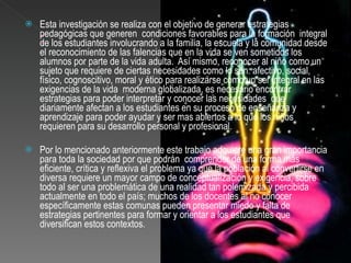 Esta investigación se realiza con el objetivo de generar estrategias pedagógicas que generen  condiciones favorables para la formación  integral de los estudiantes involucrando a la familia, la escuela y la comunidad desde el reconocimiento de las falencias que en la vida se ven sometidos los alumnos por parte de la vida adulta.  Así mismo, reconocer al niño como un sujeto que requiere de ciertas necesidades como lo son: afectivo, social, físico, cognoscitivo, moral y ético para realizarse como un ser integral en las exigencias de la vida  moderna globalizada, es necesario encontrar estrategias para poder interpretar y conocer las necesidades  que diariamente afectan a los estudiantes en su proceso de enseñanza y aprendizaje para poder ayudar y ser mas abiertos a lo que los niños requieren para su desarrollo personal y profesional.   Por lo mencionado anteriormente este trabajo adquiere una gran importancia para toda la sociedad por que podrán  comprender de una forma más eficiente, crítica y reflexiva el problema ya que la población al convertirse en diversa requiere un mayor campo de conceptualización y exigencia, sobre todo al ser una problemática de una realidad tan polemizada y percibida actualmente en todo el país; muchos de los docentes al no conocer específicamente estas comunas pueden presentar miedo y falta de estrategias pertinentes para formar y orientar a los estudiantes que diversifican estos contextos.   