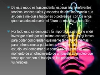 De este modo es trascendental esperar reunir referentes teóricos, conceptuales y aspectos de alta importancia que ayuden a mejorar situaciones o problemas  con los niños que mas adelante serán el futuro de nuestra generación.  Por todo esto se demuestra la importancia que tiene el de investigar e indagar así mismo conocer sobre estos temas para poder comprender igualmente tener herramientas para enfrentarnos a poblaciones familiares objeto de este estudio, así demostrar que somos competentes al momento de un ofrecimiento de un puesto de empleo que tenga que ver con el trabajo de las poblaciones vulnerables. 