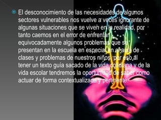 El desconocimiento de las necesidades de algunos sectores vulnerables nos vuelve a veces ignorante de algunas situaciones que se viven en la realidad, por tanto caemos en el error de enfrentar equivocadamente algunos problemas que se presentan en la escuela en especial en el aula de clases y problemas de nuestros niños, por eso al tener un texto guía sacado de la vida cotidiana y de la vida escolar tendremos la oportunidad de saber como actuar de forma contextualizada y pertinente.  