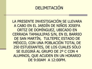 DELIMITACIÓN  LA PRESENTE INVESTIGACIÓN SE LLEVARA A CABO EN EL JARDÍN DE NIÑOS JOSEFA ORTIZ DE DOMÍNGUEZ, UBICADO EN CERRADA TAMAULIPAS S/N, EN EL BARRIO DE SAN MARTÍN,  TULTEPEC ESTADO DE MÉXICO, CON UNA POBLACIÓN TOTAL DE 250 ESTUDIANTES, DE LOS CUALES SÓLO SE ELEGIRÁ AL GRUPO DE 2º C CON 4 ALUMNOS, QUE ACUDEN EN UN HORARIO DE 9:00AM  A 12:00PM. 