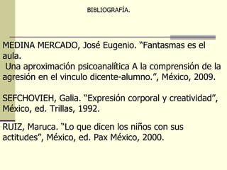 MEDINA MERCADO, José Eugenio. “Fantasmas es el aula. Una aproximación psicoanalítica A la comprensión de la  agresión en el vinculo dicente-alumno.”, México, 2009.  SEFCHOVIEH, Galia. “Expresión corporal y creatividad”,  México, ed. Trillas, 1992. RUIZ, Maruca. “Lo que dicen los niños con sus actitudes”, México, ed. Pax México, 2000. BIBLIOGRAFÍA.  