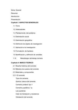 Índice General
Resumen
Introducción
Presentación
Capítulo I: ASPECTOS GENERALES
1.1 Tema
1.2 Antecedentes
1.3 Planteamiento del problema
1.4 Delimitación social
1.5 Delimitación geográfica
1.6 Definición de objetos de investigación
1.7 Aplicación a la investigación
1.8 Formulación de hipótesis
1.9 Identificación y definición de variables
1.10 Metodología del trabajo de tesis
Capitulo II: MARCO TEORICO
2.1 Reseña histórica del concreto
2.2 Métodos de curados del concreto
2.3 Materiales y componentes
2.3.1 El cemento
Tipos de cemento
Química básica del cemento
Cemento portland tipo 1
Cemento puzolánico 1p
Las puzolanas
Calor de hidratación y resistencia
Hidratación del cemento
 