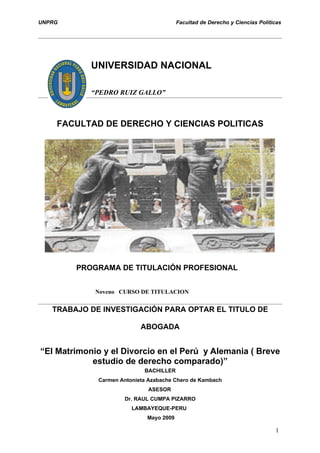 UNPRG                                     Facultad de Derecho y Ciencias Políticas




            UNIVERSIDAD NACIONAL

            “PEDRO RUIZ GALLO”



    FACULTAD DE DERECHO Y CIENCIAS POLITICAS




        PROGRAMA DE TITULACIÓN PROFESIONAL


             Noveno CURSO DE TITULACION


   TRABAJO DE INVESTIGACIÓN PARA OPTAR EL TITULO DE

                            ABOGADA


“El Matrimonio y el Divorcio en el Perú y Alemania ( Breve
            estudio de derecho comparado)”
                             BACHILLER
              Carmen Antonieta Azabache Chero de Kambach
                              ASESOR
                      Dr. RAUL CUMPA PIZARRO
                         LAMBAYEQUE-PERU
                              Mayo 2009

                                                                               1
 