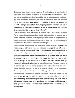 111
En general estos niños presentan ausencia de ansiedad ante las experiencias de
separación. Esta situación se observa en el caso de Fernanda, la mamá cuenta
que por razones laborales, la niña quedaba bajo el cuidado de una empleada y
que eran inexistentes reacciones, de cualquier naturaleza, ante esta situación.
Así, la mamá nos dice:” Cuando me voy a trabajar se queda con la chica que
la cuida…siempre se quedo re bien, ningún problema, una sola vez, ya de
más grande se puso a llorar pero no sé que le habrá pasado esa vez, pero
después nunca más, se queda sin problema.”
Otra característica es la exigencias al niño de control emocional y muscular.
Frente a esto observamos que Inés adopta esta modalidad de crianza, que se
refleja al resaltar los logros de su hijo mayor en cuanto a la independencia, al
precoz aprendizaje para hablar, caminar, comer solo, etc. y el menosprecio ante
las dificultades de Fernanda por alcanzar estos logros.
Con respecto a la enfermedad de Fernanda la madre comenta: “Al año y dos
meses empezó a brotarse y ahí empezamos a andar por todos lados, no se
le iba con nada, probamos de todo…. Durante estos últimos tres meses yo
me tome licencia, y a la vez empezamos un nuevo tratamiento con una
gastroenteróloga que le dio una leche especial, y durante esos tres meses
estuvo perfecto, no le puse ningún remedio porque estaba re bien. El lunes
volví a trabajar y ese mismo día a la noche se brotó entera, más que
nunca… Y la leche, la misma”. Ante esto inferimos que, Fernanda a través de
su enfermedad manifiesta su necesidad de amor y contacto emocional con su
madre. Necesita atención, la pide y la obtiene a través de su enfermedad.
Fernanda, necesita ser atendida en su totalidad, y se llena de ronchas en su piel
porque no tiene madre con que llenarse. En relación a esto, Inés afirma: “Lo que
pasa es que yo soy muy obsesiva con mi laburo, yo si laburo, laburo. Es
que yo soy muy estricta con migo misma. Y por ahí estoy con ellos, pero mi
cabeza está en otra cosa, en lo que tengo que hacer para mi trabajo, y yo
creo que ella lo siente…. Cuando me tome licencia baje un cambio, y ella
estuvo mejor”.
 