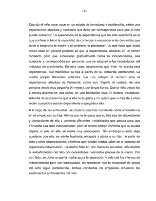 112
Cuando el niño nace, nace en un estado de inmadurez e indefensión, existe una
dependencia absoluta y necesaria que debe ser correspondida para que el niño
pueda sobrevivir. La experiencia de la dependencia que ha sido satisfecha es lo
que confiere al bebé la capacidad de comenzar a responder a las demandas que
tarde o temprano la madre y el ambiente le plantearán. Lo que hace que estas
cosas sean en general posibles es que la dependencia, absoluta en un primer
momento pero que evoluciona gradualmente hacia la independencia, sea
aceptada y correspondida por personas que se adaptan a las necesidades del
individuo en crecimiento. En este caso, observamos que Inés, no acepta esta
dependencia, que manifiesta su hija a través de su demanda permanente. La
madre adopta diferentes actitudes que nos reflejan el rechazo ante la
dependencia absoluta de Fernanda, como son: Dejarla al cuidado de otra
persona desde muy pequeña (4 meses), por largas horas. Que la niña desde los
6 meses duerma en una cama, en una habitación sola. El destete traumático.
Además de expresarnos que a ella no le gusta y no quiere que su hija de 2 años
recién cumplidos sea tan dependiente y apegada a ella.
A lo largo de las entrevistas, se observa que Inés manifiesta cierta ambivalencia
en el vínculo con su hija. Afirma que no le gusta que su hija sea tan dependiente
y demandante de ella y comenta diferentes modalidades que adopta para que
Fernanda sea más independiente; pero al mismo tiempo confirma que le cuesta
dejarla, si sale sin ella, se siente muy preocupada. Sin embargo cuando elige
quedarse con ella, se siente frustrada, ahogada y atada a su hija. A partir de
esto y otras observaciones, inferimos que existen ciertas fallas en el proceso de
separación-individuación. La madre falla en dos maneras opuestas, dificultando
la autoafirmación del niño por necesidades narcisistas propias de la madre. Por
otro lado, se observa que la madre apura la separación y estimula los intentos de
independencia pero con brusquedad, sin reconocer que la necesidad de apoyo
del niño sigue persistiendo. Ambas conductas no empáticas refuerzan los
sentimientos ambivalentes del niño.
 