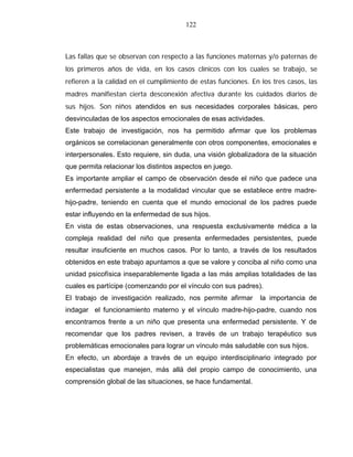 122
Las fallas que se observan con respecto a las funciones maternas y/o paternas de
los primeros años de vida, en los casos clínicos con los cuales se trabajo, se
refieren a la calidad en el cumplimiento de estas funciones. En los tres casos, las
madres manifiestan cierta desconexión afectiva durante los cuidados diarios de
sus hijos. Son niños atendidos en sus necesidades corporales básicas, pero
desvinculadas de los aspectos emocionales de esas actividades.
Este trabajo de investigación, nos ha permitido afirmar que los problemas
orgánicos se correlacionan generalmente con otros componentes, emocionales e
interpersonales. Esto requiere, sin duda, una visión globalizadora de la situación
que permita relacionar los distintos aspectos en juego.
Es importante ampliar el campo de observación desde el niño que padece una
enfermedad persistente a la modalidad vincular que se establece entre madre-
hijo-padre, teniendo en cuenta que el mundo emocional de los padres puede
estar influyendo en la enfermedad de sus hijos.
En vista de estas observaciones, una respuesta exclusivamente médica a la
compleja realidad del niño que presenta enfermedades persistentes, puede
resultar insuficiente en muchos casos. Por lo tanto, a través de los resultados
obtenidos en este trabajo apuntamos a que se valore y conciba al niño como una
unidad psicofísica inseparablemente ligada a las más amplias totalidades de las
cuales es partícipe (comenzando por el vínculo con sus padres).
El trabajo de investigación realizado, nos permite afirmar la importancia de
indagar el funcionamiento materno y el vínculo madre-hijo-padre, cuando nos
encontramos frente a un niño que presenta una enfermedad persistente. Y de
recomendar que los padres revisen, a través de un trabajo terapéutico sus
problemáticas emocionales para lograr un vínculo más saludable con sus hijos.
En efecto, un abordaje a través de un equipo interdisciplinario integrado por
especialistas que manejen, más allá del propio campo de conocimiento, una
comprensión global de las situaciones, se hace fundamental.
 
