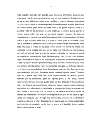 134
más palpable. Coincidió con cuando Mauri empezó a enfermarse tanto. Lo que
mas pauta nos dio que somatizaba fue una vez que volvíamos de habernos ido
de vacaciones a Miramar los dos solos con Mauri y cuando volvemos después de
10 días cuando volver a trabajar el próximo lunes el domingo anterior, Mauri hace
una crisis terrible pero terrible de estar sano a no poder respirar, llame a la
pediatra y ella me dijo tenés que ir a una psicóloga, el nene no quiere que vos te
vayas, quiere estar con vos, no se quiere separar, después de estar de
vacaciones con vos sola, ese viaje fue muy agradable porque andábamos los dos
solos, él y yo no había nadie más, y sí Mauri no sabía quién era la madre o si yo
era la hermana, si yo era una visita o qué y eso también él se aprovechaba como
todo niño, si yo lo retaba me acusaba con mi mamá y mi mamá me retaba a mí
entonces yo me peleaba con ella, era un caos, muy mal. En esa misma época
empezó a ir a la psicóloga y yo sentía que no podía dejar de vivir con mi mamá,
en realidad mi mamá alquila, yo no sé si era que yo vivía con ella o ella vivía con
migo, entonces yo le decía a mi psicóloga no puedo pero ella me decía si podes
y esa separación fue otro problema más porque mi mamá me decía “claro ahora
que el nene es más grande ya no me necesitas más, por eso te lo vas a llevar y
yo le decía que no me lo iba a llevar, le decía que todos los días íbamos a ir pero
que necesitaba mi lugar y fue pelea peleas y peleas durante meses. Yo sentía
que no la podía dejar sola, que tenía responsabilidad, en realidad pasaba
también por lo económico, pero de repente pude, y me mude, vivimos
relativamente cerca y Mauri se queda todos los días después de la escuela con
ella, y los fines de semana vamos a verla pero es una relación mucho más sana
que antes, ahora lo malcría como abuela, y yo pongo los límites ero desde otro
lado, antes lo hacía para que mi mamá no se metiera. En cambio ahora me
manejo de otra manera, con mayor libertad para criarlo, por ahí me saca, le ego 4
gritos pero después voy y le digo mira Mauri estoy cansada, en eso hablamos
mucho con él, si yo lo reto y después me doy cuenta que fue injusto, exagerado o
producto de mi cansancio, se lo digo, y bueno y él también tienen muchos
berrinches propio de la edad.
 