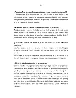 139
¿Aceptaba Mauricio, quedarse con otras personas, si vos tenías que salir?
Con mi mamá sí, porque mi mamá lo crio junto conmigo, éramos las dos, y con
mi hermana también, igual no se queda mucho porque ella tiene hijos grandes y
trabaja mucho, pero no tiene problema de quedarse. Quedarse a dormir solo en
lo de mi mamá o en lo de mi hermana.
¿Vos cómo te sentía cuando él se queda a dormir en otro lugar?
Te soy sincera a veces me siento bien porque siento un poco de libertad, pero a
veces me siento mal, no sé si es que lo extraño o siento el vacio o siento culpa
de no tenerlo conmigo. La mayoría de las veces se queda por decisión de él. A
veces siento mucho el despegue aunque sea una noche no más.
¿Le cuesta aceptar los cambios o es un chico que suele adaptarse
fácilmente?
Mauricio, lo sacas un poco de la rutina y lo siente, después se acostumbra pero
él siente cuando las cosas cambian, después se adapta pero al principio le
cuesta.
Mauricio es un niño que lo respetas o lo respetas sino te lo impone, no se si
llamarlo carácter fuerte o muy perseverante en sus ideas en sus convicciones.
¿Cómo es Mauri actualmente, su forma de ser?
Es muy sociable y muy perseverante. Yo siempre digo, Mauricio se propone ser
presidente de la nación y lo va a conseguir, porque va a romper tanto las pelotas
que lo va a conseguir, porque es así, es una cosa que te hace trabajo fino,
muchas veces con caprichos y otras veces te lo maneja de una manera que él
sale con la suya en las cosas de él. Pero bien, no creo que eso sea un problema,
ya la vida le demostrará que no se puede tener o hacer todo lo que uno quiere y
ahí viene todo un conflicto con el tema de los límites y todo eso, que es un
problema porque con su forma de ser tan perseverante a veces entramos en
conflicto.
 