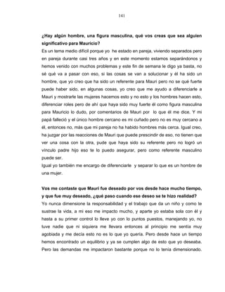 141
¿Hay algún hombre, una figura masculina, qué vos creas que sea alguien
significativo para Mauricio?
Es un tema medio difícil porque yo he estado en pareja, viviendo separados pero
en pareja durante casi tres años y en este momento estamos separándonos y
hemos venido con muchos problemas y este fin de semana le digo ya basta, no
sé qué va a pasar con eso, si las cosas se van a solucionar y él ha sido un
hombre, que yo creo que ha sido un referente para Mauri pero no se qué fuerte
puede haber sido, en algunas cosas, yo creo que me ayudo a diferenciarle a
Mauri y mostrarle las mujeres hacemos esto y no esto y los hombres hacen esto,
diferenciar roles pero de ahí que haya sido muy fuerte él como figura masculina
para Mauricio lo dudo, por comentarios de Mauri por lo que él me dice. Y mi
papá falleció y el único hombre cercano es mi cuñado pero no es muy cercano a
él, entonces no, más que mi pareja no ha habido hombres más cerca. Igual creo,
ha juzgar por las reacciones de Mauri que puede prescindir de eso, no tienen que
ver una cosa con la otra, pude que haya sido su referente pero no logró un
vínculo padre hijo eso te lo puedo asegurar, pero como referente masculino
puede ser.
Igual yo también me encargo de diferenciarle y separar lo que es un hombre de
una mujer.
Vos me contaste que Mauri fue deseado por vos desde hace mucho tiempo,
y que fue muy deseado, ¿qué paso cuando ese deseo se te hizo realidad?
Yo nunca dimensione la responsabilidad y el trabajo que da un niño y como te
sustrae la vida, a mi eso me impacto mucho, y aparte yo estaba sola con él y
hasta a su primer control lo lleve yo con lo puntos puestos, manejando yo, no
tuve nadie que ni siquiera me llevara entonces al principio me sentía muy
agobiada y me decía esto no es lo que yo quería. Pero desde hace un tiempo
hemos encontrado un equilibrio y ya se cumplen algo de esto que yo deseaba.
Pero las demandas me impactaron bastante porque no lo tenía dimensionado.
 