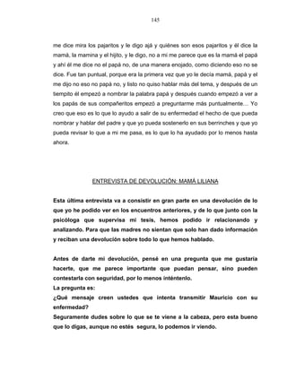 145
me dice mira los pajaritos y le digo ajá y quiénes son esos pajaritos y él dice la
mamá, la mamina y el hijito, y le digo, no a mi me parece que es la mamá el papá
y ahí él me dice no el papá no, de una manera enojado, como diciendo eso no se
dice. Fue tan puntual, porque era la primera vez que yo le decía mamá, papá y el
me dijo no eso no papá no, y listo no quiso hablar más del tema, y después de un
tiempito él empezó a nombrar la palabra papá y después cuando empezó a ver a
los papás de sus compañeritos empezó a preguntarme más puntualmente… Yo
creo que eso es lo que lo ayudo a salir de su enfermedad el hecho de que pueda
nombrar y hablar del padre y que yo pueda sostenerlo en sus berrinches y que yo
pueda revisar lo que a mi me pasa, es lo que lo ha ayudado por lo menos hasta
ahora.
ENTREVISTA DE DEVOLUCIÓN: MAMÁ LILIANA
Esta última entrevista va a consistir en gran parte en una devolución de lo
que yo he podido ver en los encuentros anteriores, y de lo que junto con la
psicóloga que supervisa mi tesis, hemos podido ir relacionando y
analizando. Para que las madres no sientan que solo han dado información
y reciban una devolución sobre todo lo que hemos hablado.
Antes de darte mi devolución, pensé en una pregunta que me gustaría
hacerte, que me parece importante que puedan pensar, sino pueden
contestarla con seguridad, por lo menos inténtenlo.
La pregunta es:
¿Qué mensaje creen ustedes que intenta transmitir Mauricio con su
enfermedad?
Seguramente dudes sobre lo que se te viene a la cabeza, pero esta bueno
que lo digas, aunque no estés segura, lo podemos ir viendo.
 