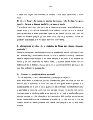 153
a cada hora vayan y lo controlen, un martirio. Y vos decís pero cómo si es un
niño.
El niño ve llorar a la madre, se acerca, la abraza, y ella le dice, “no pasa
nada”, y llama a la tía para que lo lleve a jugar al fondo.
Y vos decía como a un niño tan chico le pasan otras cosas y vos preferís que te
pasen a vos, y no a él que es tan difícil que se tenía que pinchar con la insulina,
porque controles le tenés qué hacer 4 por día, es mucho para un niño. A mi me
costó un montón, porque yo con esas cosas soy muy maricona, nunca me
gustaron esas cosas, a mi me costo aprender a inyectarlo.
S- ¿Relacionas el inicio de la diabetes de Tiago con alguna situación
particular?
Nosotros pensamos, que fue por el tema de que el papá estuvo tanto tiempo acá
en casa que llego un momento en que no estaba y él lo extrañaba y cuando no
esta él empieza que extraño a mi papá, extraño a mi papá. Y no estaban los
nonos y en ese momento no había nadie. O cuando ahora mismo que ya
sabemos lo de la diabetes, el papá se va, se le sube muchísimo la glucosa, y por
dos días anda con la glucosa alta.
S- ¿Cómo es la relación de él con su papá?
Son re pegostes y cuando él esta quiere que el papá le haga todo.
Pero ahora bien, te cuesta un poquito cuando salís, pero no todos los días Mc
Donnal, eso lo cortamos, a veces una vez por mes para darle un gustito. Y te
cuesta cuando en la calle le tenés que hacer los controles o inyectarle la insulina
y que todos te miren, te sentís mal pero es algo mió que me siento mal, porque
muchas veces la gente no sabe y por ejemplo en un café le pedís solo queso
porque es para un niño diabético y te traen dulce. Ahí muchas veces que no
saben mucho del tema de la diabetes y es difícil y por ahí es a mi la que me
cuesta. Pero trato de no ponerme mal y estar bien porque él ahí no más se da
cuenta.
 