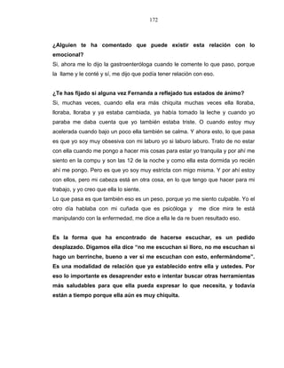 172
¿Alguien te ha comentado que puede existir esta relación con lo
emocional?
Si, ahora me lo dijo la gastroenteróloga cuando le comente lo que paso, porque
la llame y le conté y sí, me dijo que podía tener relación con eso.
¿Te has fijado si alguna vez Fernanda a reflejado tus estados de ánimo?
Si, muchas veces, cuando ella era más chiquita muchas veces ella lloraba,
lloraba, lloraba y ya estaba cambiada, ya había tomado la leche y cuando yo
paraba me daba cuenta que yo también estaba triste. O cuando estoy muy
acelerada cuando bajo un poco ella también se calma. Y ahora esto, lo que pasa
es que yo soy muy obsesiva con mi laburo yo si laburo laburo. Trato de no estar
con ella cuando me pongo a hacer mis cosas para estar yo tranquila y por ahí me
siento en la compu y son las 12 de la noche y como ella esta dormida yo recién
ahí me pongo. Pero es que yo soy muy estricta con migo misma. Y por ahí estoy
con ellos, pero mi cabeza está en otra cosa, en lo que tengo que hacer para mi
trabajo, y yo creo que ella lo siente.
Lo que pasa es que también eso es un peso, porque yo me siento culpable. Yo el
otro día hablaba con mi cuñada que es psicóloga y me dice mira te está
manipulando con la enfermedad, me dice a ella le da re buen resultado eso.
Es la forma que ha encontrado de hacerse escuchar, es un pedido
desplazado. Digamos ella dice “no me escuchan si lloro, no me escuchan si
hago un berrinche, bueno a ver si me escuchan con esto, enfermándome”.
Es una modalidad de relación que ya establecido entre ella y ustedes. Por
eso lo importante es desaprender esto e intentar buscar otras herramientas
más saludables para que ella pueda expresar lo que necesita, y todavía
están a tiempo porque ella aún es muy chiquita.
 