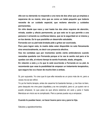 175
ella con su demanda no responde a una nena de dos años que ya empieza a
separarse de su mamá, sino que es como un bebé pequeño que todavía
necesita de un cuidado especial, que reclama atención y cuidados
permanentes.
Un niño desde que nace y casi hasta los dos años requiere de atención,
mirada, sostén y afecto permanente, ya que esto es lo que permite a una
persona ir armando su confianza básica, que es la seguridad en sí misma y
en los demás. Es lo que posibilita un desarrollo saludable.
Fernanda con su piel toda brotada pide a gritos ser acariciada.
Pero para lograr esto, la madre debe estar disponible no solo físicamente
sino emocionalmente, es decir con presencia afectiva.
Vos me contabas que por momentos sentís cierta ambivalencia cuando
necesitas quedarte con Fernanda porque si te vas te sentís mal pero si te
quedas con ella, al mismo tiempo te sentís frustrada, atada, ahogada.
En relación a esto y a lo que le está ocurriendo a Fernanda en su piel, te
recomiendo que veas la posibilidad de empezar un tratamiento terapéutico,
que seguro les va a hacer de mucho bien a ambas.
Si, por supuesto. Yo creo que lo que ella necesita es un poco más de mi, pero a
veces me es tan difícil.
Yo ya he hecho terapia, antes de casarme fui bastante tiempo, y me hiso re bien,
pero después me vine para Uspallata y se me complicó, pero sí, yo quiero ver si
puedo empezar, lo que pasa es que ahora estamos sin auto y para ir hasta
Mendoza en micro es re complicado. Pero a penas pueda voy a empezar.
Cuando lo puedas hacer, va hacer bueno para vos y para tu hija.
Saludos y agradecimientos.
 