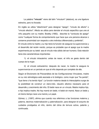 18
La palabra "vínculo" viene del latín "vinculum" (atadura), es una ligadura
estrecha, pero no forzada.
En inglés se utiliza "attachment" para designar "apego", "vínculo de afecto" o
"vínculo afectivo". Afecto se utiliza para denotar el vínculo específico que une al
niño pequeño con su madre. Bowlby (1982), describe la "conducta de apego"
como "cualquier forma de comportamiento que hace que una persona alcance o
conserve proximidad con respecto a otro individuo diferenciado y preferido".
El vínculo entre la madre y su hijo tiene la función de asegurar la supervivencia y
el desarrollo del recién nacido, porque es probable que el apego que la madre
experimenta por su bebé sea el vínculo más sólido del ser humano. Esta relación
tiene dos características importantes:
1) el vínculo intrauterino: antes de nacer, el niño se gesta dentro del
cuerpo de la mujer.
2) el vínculo extrauterino: después de nacer, la madre le asegura la
supervivencia en un período en que el niño depende por completo de ella.
Según el Diccionario de Psicoanálisis de las Configuraciones Vinculares, madre
en su raíz etimológica está asociada a lo biológico, como mujer que "ha parido",
"que tiene o ha tenido hijos". La función materna desde lo intersubjetivo surge de
la posibilidad de construir un útero-nido, claustro afectivo necesario para el
desarrollo y crecimiento del niño. El bebé nace en un vínculo. Madre implica hijo,
e hijo implica madre. No hay mamá sin bebé, ni bebé sin mamá. Nace un bebé y
al mismo tiempo nace una mamá y un papá.
Gómez, L. (1997), afirma que cuando nos referimos a las funciones materna y
paterna, decimos maternalización y paternalización, para designar el conjunto de
cuidados prodigados al niño, dentro del clima de ternura activa, patente y
continuada.
 