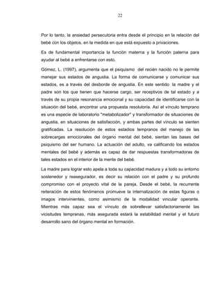 22
Por lo tanto, la ansiedad persecutoria entra desde el principio en la relación del
bebé con los objetos, en la medida en que está expuesto a privaciones.
Es de fundamental importancia la función materna y la función paterna para
ayudar al bebé a enfrentarse con esto.
Gómez, L. (1997), argumenta que el psiquismo del recién nacido no le permite
manejar sus estados de angustia. La forma de comunicarse y comunicar sus
estados, es a través del desborde de angustia. En este sentido la madre y el
padre son los que tienen que hacerse cargo, ser receptivos de tal estado y a
través de su propia resonancia emocional y su capacidad de identificarse con la
situación del bebé, encontrar una propuesta resolutoria. Así el vínculo temprano
es una especie de laboratorio "metabolizador" y transformador de situaciones de
angustia, en situaciones de satisfacción, y ambas partes del vínculo se sienten
gratificadas. La resolución de estos estadios tempranos del manejo de las
sobrecargas emocionales del órgano mental del bebé, sientan las bases del
psiquismo del ser humano. La actuación del adulto, va calificando los estados
mentales del bebé y además es capaz de dar respuestas transformadoras de
tales estados en el interior de la mente del bebé.
La madre para lograr esto apela a toda su capacidad madura y a todo su entorno
sostenedor y reasegurador, es decir su relación con el padre y su profundo
compromiso con el proyecto vital de la pareja. Desde el bebé, la recurrente
reiteración de estos fenómenos promueve la internalización de estas figuras o
imagos intervinientes, como asimismo de la modalidad vincular operante.
Mientras más capaz sea el vínculo de sobrellevar satisfactoriamente las
vicisitudes tempranas, más asegurada estará la estabilidad mental y el futuro
desarrollo sano del órgano mental en formación.
 