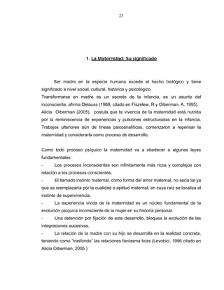 25
1. La Maternidad: Su significado
Ser madre en la especie humana excede el hecho biológico y tiene
significado a nivel social, cultural, histórico y psicológico.
Transformarse en madre es un secreto de la infancia, es un asunto del
inconsciente, afirma Delauss (1988, citado en Fiszelew, R y Oiberman, A. 1995).
Alicia Oiberman (2005), postula que la vivencia de la maternidad está nutrida
por la reminiscencia de experiencias y pulsiones estructuradas en la infancia.
Trabajos ulteriores aún de líneas psicoanalíticas, comenzaron a repensar la
maternidad y considerarla como proceso de desarrollo.
Como todo proceso psíquico la maternidad va a obedecer a algunas leyes
fundamentales:
- Los procesos inconscientes son infinitamente más ricos y complejos con
relación a los procesos conscientes.
- El llamado instinto maternal, como forma del amor maternal, no sería tal ya
que se reemplazaría por la cualidad o aptitud maternal, en cuya raíz se localiza el
instinto de supervivencia.
- La experiencia vivida de la maternidad es un núcleo fundamental de la
evolución psíquica inconsciente de la mujer en su historia personal.
- Una detención por fijación de este desarrollo, bloquea la evolución de las
integraciones sucesivas.
- La relación de la madre con su hijo se desarrolla en la realidad concreta,
teniendo como “trasfondo” las relaciones fantasma ticas (Levobici, 1996 citado en
Alicia Oiberman, 2005 )
 
