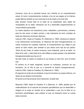 29
(menarca, inicio de su actividad sexual, etc.) influirán en su comportamiento
actual. Al revivir comportamientos similares a los de sus juegos en la infancia,
puede alternar también en sus vivencias el rol de madre y el rol de niña.
Este proceso normal está en la base de su preparación para captar las
necesidades de su bebé, interactuar con él y desarrollar progresivamente un
vínculo afectivo perdurable.
La madre adquiere una importancia única, inalterable y permanente y adviene,
para los dos sexos, el objeto primero y más importante de amor, prototipo de
todas las relaciones amorosas ulteriores.
Lebovici (1991, citado en Fiszelew, R y Oiberman A. 1995), introduce en relación
a las interacciones inconscientes, la influencia del peso transgeneracional. La
madre incorpora los cuidados maternos, el comportamiento que refleja lo que
siente en tanto madre, pero también lo que siente como hija de sus padres:
“Dicho de otro modo, la madre construye, como intérprete, qué es su bebé: “un
árbol de la vida”, y este árbol de la vida refleja su propio pasado y los elementos
transgeneracionales que hay en él.”
De este modo, la madre no sostiene en sus brazos un solo niño, sino al menos
tres:
El primero es el bebé imaginado durante su embarazo, producto de sus
ensueños: “es el niño el que va a transmitir el destino transgeneracional”.
Lebovici (1991, citado en Fiszelew, R y Oiberman A. 1995),
El segundo es el hijo de sus fantasías, el que la remonta a su propia infancia, y el
deseo de sus deseos inconscientes.
El tercero es el hijo producto de la interacción, el bebé real.
Recamier (1984, citado en Fiszelew, R y Oiberman, A. 1995), plantea que “la
maternalización es el conjunto de procesos psicoafectivos que se desarrollan e
integran en la mujer en ocasión de su maternidad, y que, por lo tanto es un
fenómeno psicobiológico, para analizar el cual, es necesario tomar en cuenta
estas nociones:
 