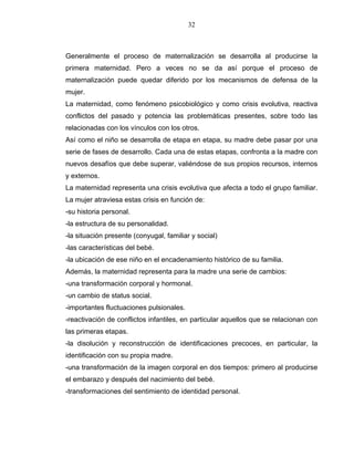 32
Generalmente el proceso de maternalización se desarrolla al producirse la
primera maternidad. Pero a veces no se da así porque el proceso de
maternalización puede quedar diferido por los mecanismos de defensa de la
mujer.
La maternidad, como fenómeno psicobiológico y como crisis evolutiva, reactiva
conflictos del pasado y potencia las problemáticas presentes, sobre todo las
relacionadas con los vínculos con los otros.
Así como el niño se desarrolla de etapa en etapa, su madre debe pasar por una
serie de fases de desarrollo. Cada una de estas etapas, confronta a la madre con
nuevos desafíos que debe superar, valiéndose de sus propios recursos, internos
y externos.
La maternidad representa una crisis evolutiva que afecta a todo el grupo familiar.
La mujer atraviesa estas crisis en función de:
-su historia personal.
-la estructura de su personalidad.
-la situación presente (conyugal, familiar y social)
-las características del bebé.
-la ubicación de ese niño en el encadenamiento histórico de su familia.
Además, la maternidad representa para la madre una serie de cambios:
-una transformación corporal y hormonal.
-un cambio de status social.
-importantes fluctuaciones pulsionales.
-reactivación de conflictos infantiles, en particular aquellos que se relacionan con
las primeras etapas.
-la disolución y reconstrucción de identificaciones precoces, en particular, la
identificación con su propia madre.
-una transformación de la imagen corporal en dos tiempos: primero al producirse
el embarazo y después del nacimiento del bebé.
-transformaciones del sentimiento de identidad personal.
 
