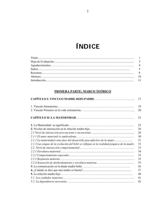 5
ÍNDICE
Título.................................................................................................................................... 1
Hoja de Evaluación.............................................................................................................. 3
Agradecimientos………………………………………………………………………….. 4
Índice.............................................................................................................................. 5
Resumen.............................................................................................................................. 8
Abstract................................................................................................................................. 10
Introducción......................................................................................................................... 11
PRIMERA PARTE: MARCO TEÓRICO
CAPÍTULO I: VINCULO MADRE-HIJO-PADRE…………………………………... 17
1. Vínculo Intrauterino……………………………………………………………………. 19
2. Vínculo Primario en la vida extrauterina……………………………………………….. 20
CAPÍTULO II: LA MATERNIDAD…………………………………………………… 23
1. La Maternidad: su significado………………………………………………………..... 25
2. Niveles de interacción en la relación madre-hijo……………………………………… 26
2.1 Nivel de interacción preconciente e inconciente............................................................ 28
2.1.1 El amor maternal es ambivalente…………………………………………………………. 30
2.1.2 La maternidad como fase del desarrollo psicoafectivo de la mujer………………… 31
2.1.3 Las etapas de la evolución del bebé se reflejan en la realidad psíquica de la madre 33
2.2. Nivel de interacción comportamental………………………………………………... 33
2.2.1 Envoltura maternal………………………………………………………………………….. 34
2.2.2 Comportamiento especular…………………………………………………………………. 35
2.2.3 Respuesta materna…………………………………………………………………………… 35
2.2.4 Sensación de desbordamiento y envoltura materna…………………………………….. 35
3. La comunicación en la díada madre-bebé………………………………………….. 36
4. ¿Cuándo se dice que una madre es buena?................................................................... 37
5. La relación madre-hijo………………………………………………………………………… 40
5.1. Los cuidados maternos……………………………………………………………….. 41
5.2. La dependencia necesaria……………………………………………………………. 42
 
