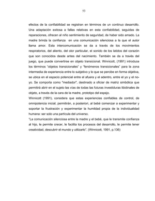 53
efectos de la confiabilidad se registran en términos de un continuo desarrollo.
Una adaptación exitosa a fallas relativas en esta confiabilidad, seguidas de
reparaciones, ofrecen al niño sentimiento de seguridad, de haber sido amado. La
madre brinda la confianza en una comunicación silenciosa a la que el autor
llama amor. Esta intercomunicación se da a través de los movimientos
respiratorios, del aliento, del olor particular, el sonido de los latidos del corazón
que son conocidos desde antes del nacimiento. También se da a través del
juego, que puede convertirse en objeto transicional. Winnicott, (1991) introduce
los términos “objetos transicionales” y “fenómenos transicionales” para la zona
intermedia de experiencia entre lo subjetivo y lo que se percibe en forma objetiva,
se ubica en el espacio potencial entre el afuera y el adentro, entre el yo y el no-
yo. Se comporta como "mediador", destinado a oficiar de matriz simbólica que
permitirá abrir en el sujeto las vías de todas las futuras investiduras libidinales de
objeto, a través de la cara de la madre, prototipo del espejo.
Winnicott (1991), considera que estas experiencias confiables de control, de
omnipotencia inicial, permitirán, a posteriori, al bebé comenzar a experimentar y
soportar la frustración y experimentar la humildad propia de la individualidad
humana: ser solo una partícula del universo.
“La comunicación silenciosa entre la madre y el bebé, que le transmite confianza
al hijo, le permite crecer, le facilita los procesos del desarrollo, le permite tener
creatividad, descubrir el mundo y utilizarlo”. (Winnicott, 1991, p.136)
 