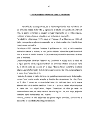63
1. Concepción psicoanalítica sobre la paternidad
Para Freud y sus seguidores, es la madre el personaje más importante en
las primeras etapas de la vida, y representa el objeto privilegiado del amor del
niño. El padre comenzará a ocupar un lugar importante en su vida psíquica,
recién en la fase edípica, y a través de las fantasías de castración.
Para Lebivici y Cremieux, (1970, citado en Fiszelew, R. y Oiberman, A. 1995), el
padre representa un elemento separador de la díada madre-niño, insertándose
precozmente entre ellos.
Para Lacan (1966, citado en Fiszelew, R. y Oiberman, A. 1995), el padre es quien
se introduce entre la madre y el niño, provocando su separación y permitiendo al
niño el acceso al mundo exterior. El padre es el representante simbólico de la ley
y de la autoridad.
Greenspan (1989, citado en Fiszelew, R.y Oiberman, A. 1995), revisa el papel de
la figura paterna en la psiques infantil en los primeros estadios evolutivos. Para
él, el rol del padre es esencial en la etapa “díadica fálica” (anterior a la etapa
edípica), para la formación de la temprana personalidad del niño. Asigna al padre
el papel de un “segundo otro”.
Hasta los 4 meses, el padre tiene un rol crucial como complemento de la madre,
porque “otro” puede ayudar a captar y descifrar las necesidades del niño. Entre
los 6 y los 12 meses se incrementa la interacción recíproca tanto en la esfera
afectiva como en la esfera cognitiva. Entre los 12 y los 24 meses, el padre juega
el papel del “otro significativo”. Según Greenspan, el niño ya tiene un
reconocimiento claro del padre frente a las otras figuras. En esta etapa, el padre
tiene una figura de relevancia en 3 niveles:
Primero, permite al niño separarse del primer objeto amoroso, ayudándolo a
acrecentar la habilidad suficiente para realizarlo.
 
