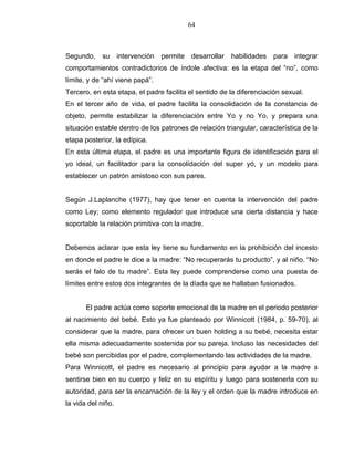 64
Segundo, su intervención permite desarrollar habilidades para integrar
comportamientos contradictorios de índole afectiva: es la etapa del “no”, como
límite, y de “ahí viene papá”.
Tercero, en esta etapa, el padre facilita el sentido de la diferenciación sexual.
En el tercer año de vida, el padre facilita la consolidación de la constancia de
objeto, permite estabilizar la diferenciación entre Yo y no Yo, y prepara una
situación estable dentro de los patrones de relación triangular, característica de la
etapa posterior, la edípica.
En esta última etapa, el padre es una importante figura de identificación para el
yo ideal, un facilitador para la consolidación del super yó, y un modelo para
establecer un patrón amistoso con sus pares.
Según J.Laplanche (1977), hay que tener en cuenta la intervención del padre
como Ley; como elemento regulador que introduce una cierta distancia y hace
soportable la relación primitiva con la madre.
Debemos aclarar que esta ley tiene su fundamento en la prohibición del incesto
en donde el padre le dice a la madre: “No recuperarás tu producto”, y al niño. “No
serás el falo de tu madre”. Esta ley puede comprenderse como una puesta de
límites entre estos dos integrantes de la díada que se hallaban fusionados.
El padre actúa como soporte emocional de la madre en el periodo posterior
al nacimiento del bebé. Esto ya fue planteado por Winnicott (1984, p. 59-70), al
considerar que la madre, para ofrecer un buen holding a su bebé, necesita estar
ella misma adecuadamente sostenida por su pareja. Incluso las necesidades del
bebé son percibidas por el padre, complementando las actividades de la madre.
Para Winnicott, el padre es necesario al principio para ayudar a la madre a
sentirse bien en su cuerpo y feliz en su espíritu y luego para sostenerla con su
autoridad, para ser la encarnación de la ley y el orden que la madre introduce en
la vida del niño.
 