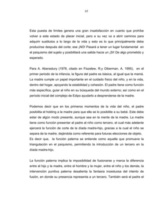 65
Esta puesta de límites genera una gran insatisfacción en cuanto que prohíbe
volver a este estado de placer inicial, pero a su vez va a abrir caminos para
adquirir sustitutos a lo largo de la vida y esto es lo que principalmente debe
producirse después del corte; ese ¡NO! Pasará a tener un lugar fundamental en
el psiquismo del sujeto y posibilitará una salida hacia un ¡SI! De algo prometido y
esperado.
Para A. Aberastury (1978, citado en Fiszelew, R.y Oiberman, A. 1995), en el
primer periodo de la infancia, la figura del padre es básica, al igual que la mamá.
La madre cumple un papel importante en el cuidado físico del niño, y en la vida,
dentro del hogar, apoyando la estabilidad y cohesión. El padre tiene como función
más específica, guiar al niño en su búsqueda del mundo externo; así como en el
período inicial del complejo de Edipo ayudarlo a desprenderse de la madre.
Podemos decir que en los primeros momentos de la vida del niño, el padre
posibilita el holding a la madre para que ella se lo posibilite a su bebé. Este debe
estar de algún modo presente, aunque sea en la mente de la madre. La madre
tiene como función presentar al padre al niño como tercero, el cual más adelante
ejercerá la función de corte de la díada madre-hijo, gracias a la cual el niño se
separa de la madre, dejándola como referente para futuras elecciones de objeto.
Es decir que, la función paterna se entiende como aquella que promueve la
triangulación en el psiquismo, permitiendo la introducción de un tercero en la
díada madre-hijo.
La función paterna implica la imposibilidad de fusionarse y marca la diferencia
entre el hijo y la madre, entre el hombre y la mujer, entre el niño y los demás, la
intervención punitiva paterna desalienta la fantasía incestuosa del intento de
fusión, en donde su presencia representa a un tercero. También será el padre el
 