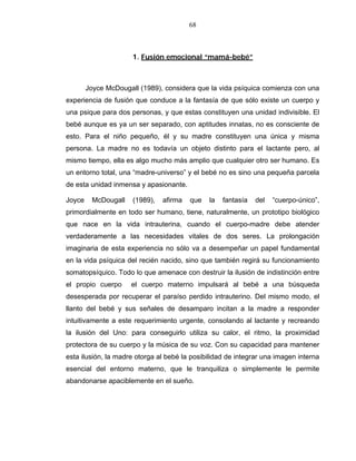 68
1. Fusión emocional “mamá-bebé”
Joyce McDougall (1989), considera que la vida psíquica comienza con una
experiencia de fusión que conduce a la fantasía de que sólo existe un cuerpo y
una psique para dos personas, y que estas constituyen una unidad indivisible. El
bebé aunque es ya un ser separado, con aptitudes innatas, no es consciente de
esto. Para el niño pequeño, él y su madre constituyen una única y misma
persona. La madre no es todavía un objeto distinto para el lactante pero, al
mismo tiempo, ella es algo mucho más amplio que cualquier otro ser humano. Es
un entorno total, una “madre-universo” y el bebé no es sino una pequeña parcela
de esta unidad inmensa y apasionante.
Joyce McDougall (1989), afirma que la fantasía del “cuerpo-único”,
primordialmente en todo ser humano, tiene, naturalmente, un prototipo biológico
que nace en la vida intrauterina, cuando el cuerpo-madre debe atender
verdaderamente a las necesidades vitales de dos seres. La prolongación
imaginaria de esta experiencia no sólo va a desempeñar un papel fundamental
en la vida psíquica del recién nacido, sino que también regirá su funcionamiento
somatopsíquico. Todo lo que amenace con destruir la ilusión de indistinción entre
el propio cuerpo el cuerpo materno impulsará al bebé a una búsqueda
desesperada por recuperar el paraíso perdido intrauterino. Del mismo modo, el
llanto del bebé y sus señales de desamparo incitan a la madre a responder
intuitivamente a este requerimiento urgente, consolando al lactante y recreando
la ilusión del Uno: para conseguirlo utiliza su calor, el ritmo, la proximidad
protectora de su cuerpo y la música de su voz. Con su capacidad para mantener
esta ilusión, la madre otorga al bebé la posibilidad de integrar una imagen interna
esencial del entorno materno, que le tranquiliza o simplemente le permite
abandonarse apaciblemente en el sueño.
 