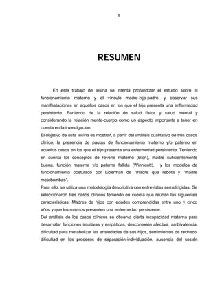 8
RESUMEN
En este trabajo de tesina se intenta profundizar el estudio sobre el
funcionamiento materno y el vínculo madre-hijo-padre, y observar sus
manifestaciones en aquellos casos en los que el hijo presenta una enfermedad
persistente. Partiendo de la relación de salud física y salud mental y
considerando la relación mente-cuerpo como un aspecto importante a tener en
cuenta en la investigación.
El objetivo de esta tesina es mostrar, a partir del análisis cualitativo de tres casos
clínico, la presencia de pautas de funcionamiento materno y/o paterno en
aquellos casos en los que el hijo presenta una enfermedad persistente. Teniendo
en cuenta los conceptos de reverie materno (Bion), madre suficientemente
buena, función materna y/o paterna fallida (Winnicott), y los modelos de
funcionamiento postulado por Liberman de “madre que rebota y “madre
metebombas”.
Para ello, se utiliza una metodología descriptiva con entrevistas semidirigidas. Se
seleccionaron tres casos clínicos teniendo en cuenta que reúnan las siguientes
características: Madres de hijos con edades comprendidas entre uno y cinco
años y que los mismos presenten una enfermedad persistente.
Del análisis de los casos clínicos se observa cierta incapacidad materna para
desarrollar funciones intuitivas y empáticas, desconexión afectiva, ambivalencia,
dificultad para metabolizar las ansiedades de sus hijos, sentimientos de rechazo,
dificultad en los procesos de separación-individuación, ausencia del sostén
 