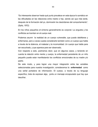 80
“Es interesante observar hasta qué punto prevalece en esta época lo somático en
las dificultades en las relaciones entre medre e hijo, siendo así que más tarde,
después de la formación del yo, dominarán los desórdenes del comportamiento”.
(Spitz, 1972)
En los niños pequeños el síntoma generalmente es corporal. La angustia y los
conflictos se tramitan en el cuerpo real.
Podemos asumir la realidad de un cuerpo vulnerable, que puede debilitarse y
enfermarse, pero a veces cuesta considerarlo también como un cuerpo que habla
a través de la dolencia, el malestar y la incomodidad. Un cuerpo que habla para
ser escuchado, y que aparece para ser observado.
Con respecto a esto, podríamos decir, que en algunos casos, y teniendo en
cuenta la relación entre mente y cuerpo, la enfermedad persistente de un niño
pequeño puede estar manifestando los conflictos emocionales de su madre y/o
padre.
De este modo, y para lograr una mayor integración entre las variables
seleccionadas para nuestra investigación, consideramos la enfermedad como
una señal portadora de información. El cuerpo, a través de su lenguaje
específico, trata de expresar algo, porta un mensaje encapsulado que hay que
descifrar.
 