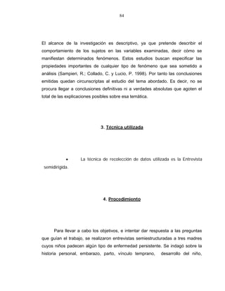 84
El alcance de la investigación es descriptivo, ya que pretende describir el
comportamiento de los sujetos en las variables examinadas, decir cómo se
manifiestan determinados fenómenos. Estos estudios buscan especificar las
propiedades importantes de cualquier tipo de fenómeno que sea sometido a
análisis (Sampieri, R.; Collado, C. y Lucio, P. 1998). Por tanto las conclusiones
emitidas quedan circunscriptas al estudio del tema abordado. Es decir, no se
procura llegar a conclusiones definitivas ni a verdades absolutas que agoten el
total de las explicaciones posibles sobre esa temática.
3. Técnica utilizada
• La técnica de recolección de datos utilizada es la Entrevista
semidirigida.
4. Procedimiento
Para llevar a cabo los objetivos, e intentar dar respuesta a las preguntas
que guían el trabajo, se realizaron entrevistas semiestructuradas a tres madres
cuyos niños padecen algún tipo de enfermedad persistente. Se indagó sobre la
historia personal, embarazo, parto, vínculo temprano, desarrollo del niño,
 