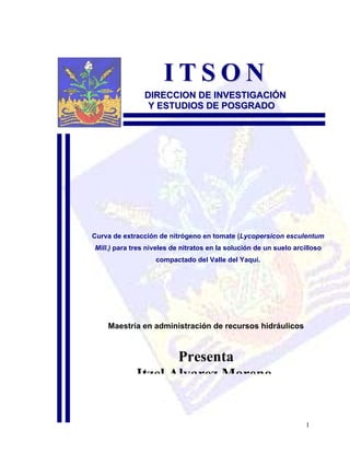 ITSON
                DIRECCION DE INVESTIGACIÓN
                 Y ESTUDIOS DE POSGRADO




Curva de extracción de nitrógeno en tomate (Lycopersicon esculentum
Mill.) para tres niveles de nitratos en la solución de un suelo arcilloso
                   compactado del Valle del Yaqui.




    Maestría en administración de recursos hidráulicos



                    Presenta
             Itzel Alvarez Moreno


                                                                    1
 