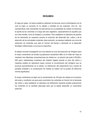 RESUMEN


El riego por goteo ha hecho posible la utilización de técnicas como la fertirrigación con la
cual se logra un aumento en la calidad y cantidad de las cosechas. Una de                las
características más importantes de esta técnica es la posibilidad de realizar el fraccionar
el aporte de los nutrientes a lo largo del ciclo vegetativo, especialmente de aquellos que
son más móviles, como el nitrógeno y el potasio. Para establecer el calendario de aportes
de los elementos es necesario conocer la evolución del desarrollo del cultivo y de la
absorción de los principales nutrientes; ésta evolución, se expresa mediante una curva de
extracción de nutrientes que está en función del tiempo y demanda en el desarrollo
fenológico referenciada a una zona en específica.


El objetivo de ésta investigación es la de obtener la curva de extracción de nitrógeno para
el mayor rendimiento de tomate (Lycopersicon esculentum Mill.) en el Valle del Yaqui al
mantener tres diferentes concentraciones de nitratos en la solución del suelo (100,300 y
500 ppm); realizándose muestreos del material vegetal durante el ciclo del cultivo y
mediante análisis en laboratorio lograr conocer la concentración del nitrógeno que se
acumuló quincenalmente en la planta. La distribución del experimento fue a través de
parcelas anidadas y la comparación de medias se realizó con la prueba de diferencia
mínima significativa.


El mayor rendimiento se logró con la concentración de 100 ppm de nitratos en la solución
del suelo y constituirá una guía para suministrar los nutrientes en función de la demanda
del cultivo y para establecer el calendario de fertilización haciendo posible proporcionar
los nutrientes en la cantidad adecuada para que la planta desarrolle un crecimiento
potencial.




                                                                                         10
 