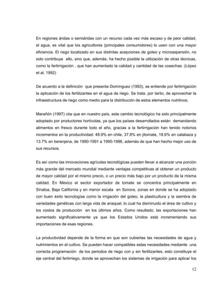 En regiones áridas o semiáridas con un recurso cada vez más escaso y de peor calidad,
el agua, es vital que los agricultores (principales consumidores) lo usen con una mayor
eficiencia. El riego localizado en sus distintas acepciones de goteo y microaspersión, no
solo contribuye ello, sino que, además, ha hecho posible la utilización de otras técnicas,
como la fertirrigación , que han aumentado la calidad y cantidad de las cosechas. (López
et al, 1992)


De acuerdo a la definición que presenta Domínguez (1993), se entiende por fertirrigación
la aplicación de los fertilizantes en el agua de riego. Se trata, por tanto, de aprovechar la
infraestructura de riego como medio para la distribución de estos elementos nutritivos.


Marañón (1997) cita que en nuestro país, este cambio tecnológico ha sido principalmente
adoptado por productores hortícolas, ya que los países desarrollados están demandando
alimentos en fresco durante todo el año, gracias a la fertirrigación han tenido notorios
incrementos en la productividad: 48.9% en chile, 37.8% en jitomate, 18.6% en calabaza y
13.7% en berenjena, de 1990-1991 a 1995-1996, además de que han hecho mejor uso de
sus recursos.


Es así como las innovaciones agrícolas tecnológicas pueden llevar a alcanzar una porción
más grande del mercado mundial mediante ventajas competitivas al obtener un producto
de mayor calidad por el mismo precio, o un precio más bajo por un producto de la misma
calidad. En México el sector exportador de tomate se concentra principalmente en
Sinaloa, Baja California y en menor escala en Sonora, zonas en donde se ha adoptado
con buen éxito tecnologías como la irrigación del goteo, la plasticultura y la siembra de
variedades genéticas con larga vida de anaquel, lo cual ha disminuido el área de cultivo y
los costos de producción en los últimos años. Como resultado, las exportaciones han
aumentado significativamente ya que los Estados Unidos está incrementando sus
importaciones de esas regiones.


La productividad depende de la forma en que son cubiertas las necesidades de agua y
nutrimientos en el cultivo. Se pueden hacer compatibles estas necesidades mediante una
correcta programación de los periodos de riego con y sin fertilizantes, esto constituye el
eje central del fertirriego, donde se aprovechan los sistemas de irrigación para aplicar los

                                                                                          12
 