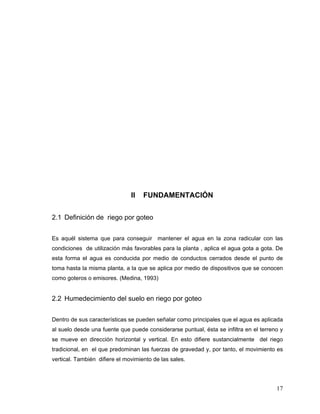 II   FUNDAMENTACIÓN


2.1 Definición de riego por goteo


Es aquél sistema que para conseguir mantener el agua en la zona radicular con las
condiciones de utilización más favorables para la planta , aplica el agua gota a gota. De
esta forma el agua es conducida por medio de conductos cerrados desde el punto de
toma hasta la misma planta, a la que se aplica por medio de dispositivos que se conocen
como goteros o emisores. (Medina, 1993)


2.2 Humedecimiento del suelo en riego por goteo


Dentro de sus características se pueden señalar como principales que el agua es aplicada
al suelo desde una fuente que puede considerarse puntual, ésta se infiltra en el terreno y
se mueve en dirección horizontal y vertical. En esto difiere sustancialmente del riego
tradicional, en el que predominan las fuerzas de gravedad y, por tanto, el movimiento es
vertical. También difiere el movimiento de las sales.




                                                                                       17
 