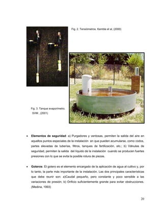 Fig. 2. Tensiómetros. Kemble et al, (2000)




    Fig. 3. Tanque evaporímetro.
     SVM , (2001)




•   Elementos de seguridad: a) Purgadores y ventosas, permiten la salida del aire en
    aquellos puntos especiales de la instalación en que pueden acumularse, como codos,
    partes elevadas de tuberías, filtros, tanques de fertilización, etc.; b) Válvulas de
    seguridad, permiten la salida del líquido de la instalación cuando se producen fuertes
    presiones con lo que se evita la posible rotura de piezas.


•   Goteros: El gotero es el elemento encargado de la aplicación de agua al cultivo y, por
    lo tanto, la parte más importante de la instalación. Las dos principales características
    que debe reunir son: a)Caudal pequeño, pero constante y poco sensible a las
    variaciones de presión; b) Orificio suficientemente grande para evitar obstrucciones.
    (Medina, 1993)



                                                                                         20
 