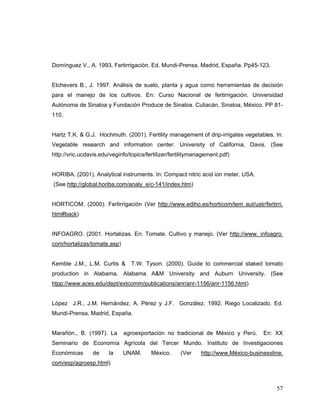 Domínguez V., A. 1993. Fertirrigación. Ed. Mundi-Prensa. Madrid, España. Pp45-123.


Etchevers B., J. 1997. Análisis de suelo, planta y agua como herramientas de decisión
para el manejo de los cultivos. En: Curso Nacional de fertirrigación. Universidad
Autónoma de Sinaloa y Fundación Produce de Sinaloa. Culiacán, Sinaloa, México. PP 81-
110.


Hartz T.K. & G.J. Hochmuth. (2001). Fertility management of drip-irrigates vegetables. In:
Vegetable research and information center. University of California, Davis. (See
http://vric.ucdavis.edu/veginfo/topics/fertilizer/fertilitymanagement.pdf)


HORIBA. (2001). Analytical instruments. In: Compact nitric acid ion meter. USA.
(See http://global.horiba.com/analy_e/c-141/index.htm)


HORTICOM. (2000). Fertirrigación (Ver http://www.ediho.es/horticom/tem aut/ustr/fertirri.
htm#back)


INFOAGRO. (2001. Hortalizas. En: Tomate. Cultivo y manejo. (Ver http://www. infoagro.
com/hortalizas/tomate.asp)


Kemble J.M., L.M. Curtis &       T.W. Tyson. (2000). Guide to commercial staked tomato
production in Alabama. Alabama A&M University and Auburn University. (See
htpp://www.aces.edu/dept/extcomm/publications/anr/anr-1156/anr-1156.html)


López J.R., J.M. Hernández, A. Pérez y J.F. González. 1992. Riego Localizado. Ed.
Mundi-Prensa. Madrid, España.


Marañón., B. (1997). La      agroexportación no tradicional de México y Perú.        En: XX
Seminario de Economía Agrícola del Tercer Mundo. Instituto de Investigaciones
Económicas       de    la    UNAM.       México.     (Ver     http://www.México-businessline.
com/esp/agroesp.html)



                                                                                          57
 
