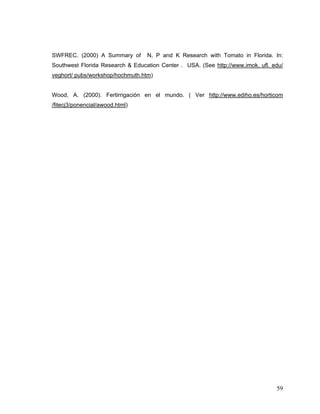 SWFREC. (2000) A Summary of       N, P and K Research with Tomato in Florida. In:
Southwest Florida Research & Education Center . USA. (See http://www.imok. ufl. edu/
veghort/ pubs/workshop/hochmuth.htm)


Wood, A. (2000). Fertirrigación en el mundo. ( Ver http://www.ediho.es/horticom
/fitecj3/ponencial/awood.html)




                                                                                 59
 