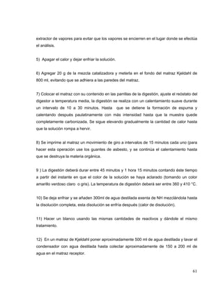 extractor de vapores para evitar que los vapores se encierren en el lugar donde se efectúa
el análisis.


5) Apagar el calor y dejar enfriar la solución.


6) Agregar 20 g de la mezcla catalizadora y meterla en el fondo del matraz Kjeldahl de
800 ml, evitando que se adhiera a las paredes del matraz.


7) Colocar el matraz con su contenido en las parrillas de la digestión, ajuste el reóstato del
digestor a temperatura media, la digestión se realiza con un calentamiento suave durante
un intervalo de 10 a 30 minutos. Hasta            que se detiene la formación de espuma y
calentando después paulatinamente con más intensidad hasta que la muestra quede
completamente carbonizada. Se sigue elevando gradualmente la cantidad de calor hasta
que la solución rompa a hervir.


8) Se imprime al matraz un movimiento de giro a intervalos de 15 minutos cada uno (para
hacer esta operación use los guantes de asbesto, y se continúa el calentamiento hasta
que se destruya la materia orgánica.


9 ) La digestión deberá durar entre 45 minutos y 1 hora 15 minutos contando éste tiempo
a partir del instante en que el color de la solución se haya aclarado (tomando un color
amarillo verdoso claro o gris). La temperatura de digestión deberá ser entre 360 y 410 °C.


10) Se deja enfriar y se añaden 300ml de agua destilada exenta de NH mezclándola hasta
la disolución completa, esta disolución se enfría después (calor de disolución).


11) Hacer un blanco usando las mismas cantidades de reactivos y dándole el mismo
tratamiento.


12) En un matraz de Kjeldahl poner aproximadamente 500 ml de agua destilada y lavar el
condensador con agua destilada hasta colectar aproximadamente de 150 a 200 ml de
agua en el matraz receptor.



                                                                                           61
 