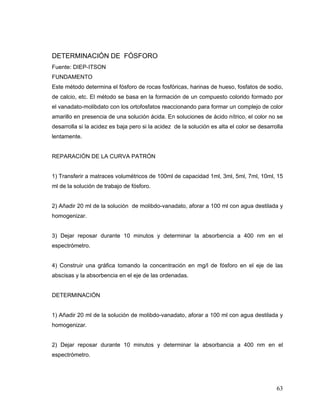 DETERMINACIÓN DE FÓSFORO
Fuente: DIEP-ITSON
FUNDAMENTO
Este método determina el fósforo de rocas fosfóricas, harinas de hueso, fosfatos de sodio,
de calcio, etc. El método se basa en la formación de un compuesto colorido formado por
el vanadato-molibdato con los ortofosfatos reaccionando para formar un complejo de color
amarillo en presencia de una solución ácida. En soluciones de ácido nítrico, el color no se
desarrolla si la acidez es baja pero si la acidez de la solución es alta el color se desarrolla
lentamente.


REPARACIÓN DE LA CURVA PATRÓN


1) Transferir a matraces volumétricos de 100ml de capacidad 1ml, 3ml, 5ml, 7ml, 10ml, 15
ml de la solución de trabajo de fósforo.


2) Añadir 20 ml de la solución de molibdo-vanadato, aforar a 100 ml con agua destilada y
homogenizar.


3) Dejar reposar durante 10 minutos y determinar la absorbencia a 400 nm en el
espectrómetro.


4) Construir una gráfica tomando la concentración en mg/l de fósforo en el eje de las
abscisas y la absorbencia en el eje de las ordenadas.


DETERMINACIÓN


1) Añadir 20 ml de la solución de molibdo-vanadato, aforar a 100 ml con agua destilada y
homogenizar.


2) Dejar reposar durante 10 minutos y determinar la absorbancia a 400 nm en el
espectrómetro.




                                                                                            63
 