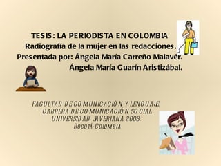 TESIS: LA PERIODISTA EN COLOMBIA  Radiografía de la mujer en las redacciones. Presentada por: Ángela María Carreño Malavér.   Ángela María Guarín Aristizábal. FACULTAD DE COMUNICACIÓN Y LENGUAJE.  CARRERA DE COMUNICACIÓN SOCIAL UNIVERSIDAD JAVERIANA 2008.  Bogotá-Colombia 