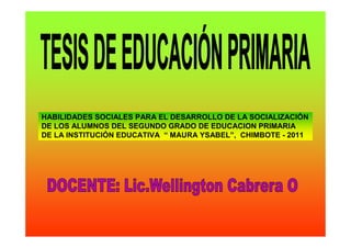HABILIDADES SOCIALES PARA EL DESARROLLO DE LA SOCIALIZACIÓN
DE LOS ALUMNOS DEL SEGUNDO GRADO DE EDUCACION PRIMARIA
DE LA INSTITUCIÓN EDUCATIVA “ MAURA YSABEL”, CHIMBOTE - 2011
 