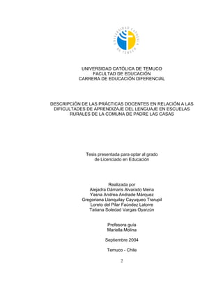 UNIVERSIDAD CATÓLICA DE TEMUCO
               FACULTAD DE EDUCACIÓN
          CARRERA DE EDUCACIÓN DIFERENCIAL




DESCRIPCIÓN DE LAS PRÁCTICAS DOCENTES EN RELACIÓN A LAS
 DIFICULTADES DE APRENDIZAJE DEL LENGUAJE EN ESCUELAS
        RURALES DE LA COMUNA DE PADRE LAS CASAS




             Tesis presentada para optar al grado
                 de Licenciado en Educación




                         Realizada por
               Alejadra Dámaris Alvarado Mena
               Yasna Andrea Andrade Márquez
            Gregoriana Llanquilay Cayuqueo Trarupil
                Loreto del Pilar Faúndez Latorre
               Tatiana Soledad Vargas Oyarzún


                        Profesora guía
                        Mariella Molina

                       Septiembre 2004

                        Temuco - Chile

                              2
 