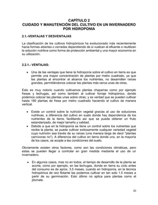 CAPÍTULO 2
CUIDADO Y MANUTENCIÓN DEL CULTIVO EN UN INVERNADERO
                  POR HIDROPONIA
2.1.-VENTAJAS Y DESVENTAJAS

La clasificación de los cultivos hidropónicos ha evolucionado más recientemente
hacia formas abiertas o cerradas dependiendo de si vuelcan el efluente o reutilizan
la solución nutritiva como forma de protección ambiental y una mayor economía en
su utilización.


2.2.1.- VENTAJAS:

      Una de las ventajas que tiene la hidroponía sobre el cultivo en tierra es que
      permite una mayor concentración de plantas por metro cuadrado, ya que
      las plantas al encontrar al alcance los nutrientes, no desarrollan raíces
      grandes, permitiéndonos colocar las plantas más cerca unas de otras.

Esto es muy notorio cuando cultivamos plantas chaparras como por ejemplo
fresas y lechugas, así como también al cultivar forraje hidropónico, donde
podemos colocar las plantas unas sobre otras; y es verdad que se pueden cultivar
hasta 180 plantas de fresa por metro cuadrado haciendo el cultivo de manera
vertical.

      Existe un control sobre la nutrición vegetal gracias al uso de soluciones
      nutritivas, a diferencia del cultivo en suelo donde hay dependencia de los
      nutrientes de la tierra; facilitando así que se pueda obtener un fruto
      estandarizado, de mejor tamaño y calidad.
      Debido a que en la hidroponía se tiene un control sobre los nutrientes que
      recibe la planta, se puede cultivar exitosamente cualquier variedad vegetal
      cuya nutrición sea través de su raíces (una manera larga de decir "plantas
      carnívoras no"). A diferencia del cultivo en tierra donde uno, en la mayoría
      de los casos, se acopla a las condiciones del suelo.

Obviamente existen otros factores, como son las condiciones climáticas, pero
estas se pueden llegar a controlar en gran medida mediante el uso de un
invernadero.

       En algunos casos, mas no en todos, el tiempo de desarrollo de la planta se
       acorta, como por ejemplo, en las lechugas, donde en tierra su ciclo antes
       del consumo es de aprox. 3.5 meses, cuando en hidroponía, en la técnica
       hidropónica de raíz flotante las podemos cultivar en tan solo 1.5 meses a
       partir de su germinación. Esto último no aplica para plantas como el
       jitomate.


                                                                                20
 