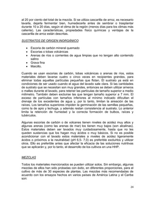 al 20 por ciento del total de la mezcla. Si se utiliza cascarilla de arroz, es necesario
lavarla, dejarla fermentar bien, humedecerla antes de sembrar o trasplantar
durante 10 a 20 días, según el clima de la región (menos días para los climas más
caliente). Las características, propiedades físico químicas y ventajas de la
cascarilla de arroz están descritas.

SUSTRATOS DE ORIGEN INORGÁNICO

       Escoria de carbón mineral quemado
       Escorias o tobas volcánicas
       Arenas de ríos o corrientes de agua limpias que no tengan alto contenido
       salino
       Grava fina
       Maicillo.

Cuando se usan escorias de carbón, tobas volcánicas o arenas de ríos, estos
materiales deben lavarse cuatro o cinco veces en recipientes grandes, para
eliminar todas aquellas partículas pequeñas que flotan. El sustrato ya está en
condiciones de ser usado cuando el agua del lavado sale clara. Si las cantidades
de sustrato que se necesitan son muy grandes, entonces se deben utilizar arneros
o mallas durante el lavado, para retener las partículas de tamaño superior a medio
milímetro. También deben excluirse las que tengan tamaño superior a 7 mm. El
exceso de partículas con tamaños inferiores al mínimo indicado dificultan el
drenaje de los excedentes de agua y, por lo tanto, limitan la aireación de las
raíces. Los tamaños superiores impiden la germinación de las semillas pequeñas,
como la de apio y lechuga, y además restan consistencia al sustrato. Lo anterior
limita la retención de humedad y la correcta formación de bulbos, raíces y
tubérculos.

Algunas escorias de carbón o de volcanes tienen niveles de acidez muy altos y
algunas arenas (como las arenas de mar) los tienen muy bajos (son alcalinas).
Estos materiales deben ser lavados muy cuidadosamente, hasta que no les
queden sustancias que los hagan muy ácidos o muy básicos. Si no es posible
acondicionar con el lavado estos materiales a niveles de acidez ligeramente
ácidos o próximos a la neutralidad (pH 6,5- 7,0) es preferible excluirlos y utilizar
otros. Ello es preferible antes que afectar la eficacia de las soluciones nutritivas
que se aplicarán y, por lo tanto, el desarrollo de los cultivos en una HHP.


MEZCLAS

Todos los materiales mencionados se pueden utilizar solos. Sin embargo, algunas
mezclas de ellos han sido probadas con éxito, en diferentes proporciones, para el
cultivo de más de 30 especies de plantas. Las mezclas más recomendadas de
acuerdo con los ensayos hechos en varios países de América Latina y el Caribe
son:

                                                                                     24
 