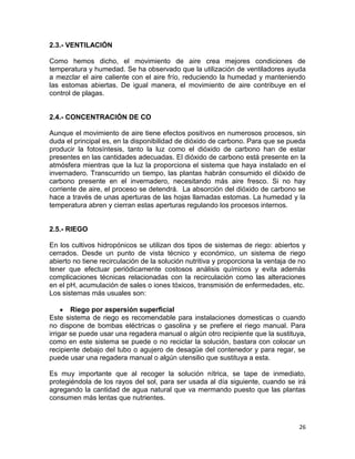2.3.- VENTILACIÓN

Como hemos dicho, el movimiento de aire crea mejores condiciones de
temperatura y humedad. Se ha observado que la utilización de ventiladores ayuda
a mezclar el aire caliente con el aire frío, reduciendo la humedad y manteniendo
las estomas abiertas. De igual manera, el movimiento de aire contribuye en el
control de plagas.


2.4.- CONCENTRACIÓN DE CO

Aunque el movimiento de aire tiene efectos positivos en numerosos procesos, sin
duda el principal es, en la disponibilidad de dióxido de carbono. Para que se pueda
producir la fotosíntesis, tanto la luz como el dióxido de carbono han de estar
presentes en las cantidades adecuadas. El dióxido de carbono está presente en la
atmósfera mientras que la luz la proporciona el sistema que haya instalado en el
invernadero. Transcurrido un tiempo, las plantas habrán consumido el dióxido de
carbono presente en el invernadero, necesitando más aire fresco. Si no hay
corriente de aire, el proceso se detendrá. La absorción del dióxido de carbono se
hace a través de unas aperturas de las hojas llamadas estomas. La humedad y la
temperatura abren y cierran estas aperturas regulando los procesos internos.


2.5.- RIEGO

En los cultivos hidropónicos se utilizan dos tipos de sistemas de riego: abiertos y
cerrados. Desde un punto de vista técnico y económico, un sistema de riego
abierto no tiene recirculación de la solución nutritiva y proporciona la ventaja de no
tener que efectuar periódicamente costosos análisis químicos y evita además
complicaciones técnicas relacionadas con la recirculación como las alteraciones
en el pH, acumulación de sales o iones tóxicos, transmisión de enfermedades, etc.
Los sistemas más usuales son:

        Riego por aspersión superficial
Este sistema de riego es recomendable para instalaciones domesticas o cuando
no dispone de bombas eléctricas o gasolina y se prefiere el riego manual. Para
irrigar se puede usar una regadera manual o algún otro recipiente que la sustituya,
como en este sistema se puede o no reciclar la solución, bastara con colocar un
recipiente debajo del tubo o agujero de desagüe del contenedor y para regar, se
puede usar una regadera manual o algún utensilio que sustituya a esta.

Es muy importante que al recoger la solución nítrica, se tape de inmediato,
protegiéndola de los rayos del sol, para ser usada al día siguiente, cuando se irá
agregando la cantidad de agua natural que va mermando puesto que las plantas
consumen más lentas que nutrientes.



                                                                                   26
 