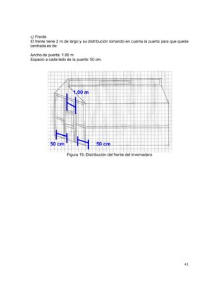 c) Frente
El frente tiene 2 m de largo y su distribución tomando en cuenta la puerta para que quede
centrada es de:

Ancho de puerta: 1.00 m
Espacio a cada lado de la puerta: 50 cm.




                        1.00 m




           50 cm                     50 cm

                    Figura 19. Distribución del frente del invernadero




                                                                                      41
 