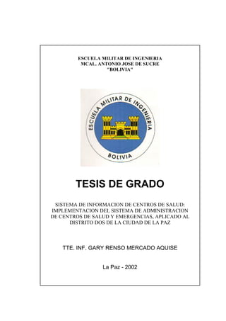 ESCUELA MILITAR DE INGENIERIA
          MCAL. ANTONIO JOSE DE SUCRE
                   "BOLIVIA"




        TESIS DE GRADO
 SISTEMA DE INFORMACION DE CENTROS DE SALUD:
IMPLEMENTACION DEL SISTEMA DE ADMINISTRACION
DE CENTROS DE SALUD Y EMERGENCIAS, APLICADO AL
      DISTRITO DOS DE LA CIUDAD DE LA PAZ



   TTE. INF. GARY RENSO MERCADO AQUISE


                 La Paz - 2002
 